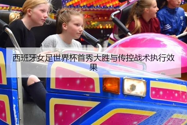 西班牙女足世界杯首秀大胜与传控战术执行效果